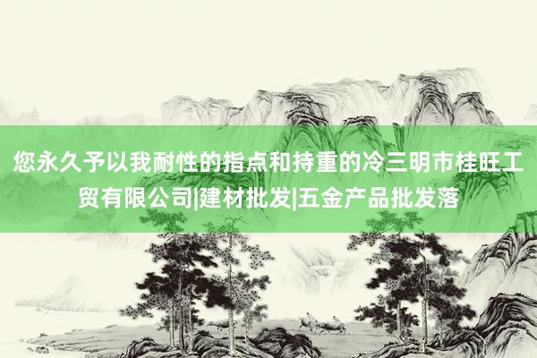 您永久予以我耐性的指点和持重的冷三明市桂旺工贸有限公司|建材批发|五金产品批发落