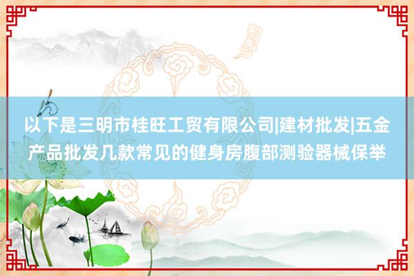 以下是三明市桂旺工贸有限公司|建材批发|五金产品批发几款常见的健身房腹部测验器械保举