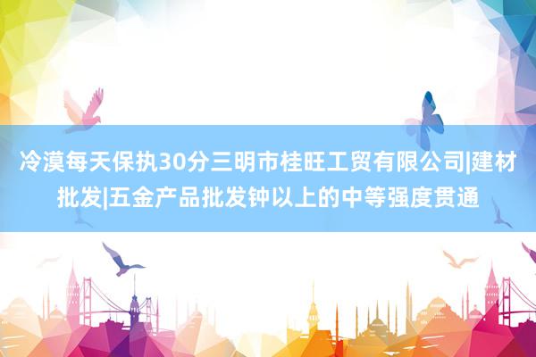 冷漠每天保执30分三明市桂旺工贸有限公司|建材批发|五金产品批发钟以上的中等强度贯通